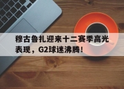 虎扑体育-穆古鲁扎迎来十二赛季高光表现，G2球迷沸腾！的简单介绍